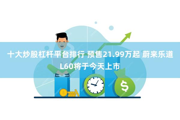 十大炒股杠杆平台排行 预售21.99万起 蔚来乐道L60将于今天上市