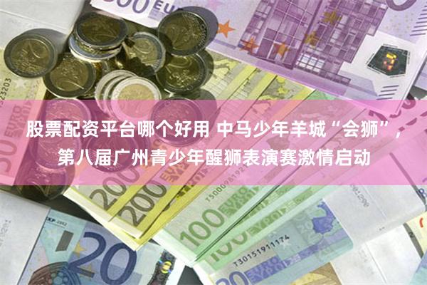 股票配资平台哪个好用 中马少年羊城“会狮”，第八届广州青少年醒狮表演赛激情启动