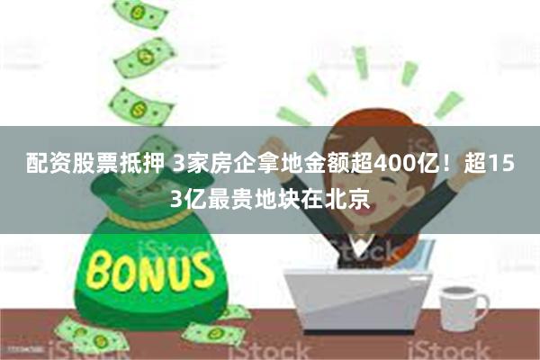 配资股票抵押 3家房企拿地金额超400亿！超153亿最贵地块在北京