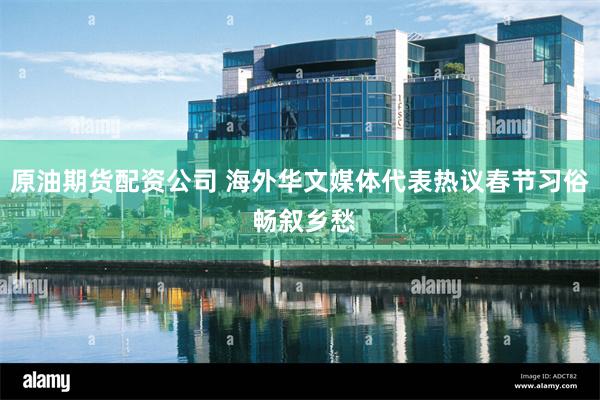 原油期货配资公司 海外华文媒体代表热议春节习俗 畅叙乡愁