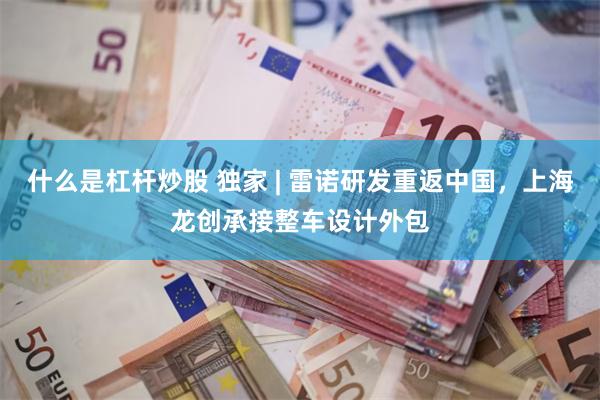 什么是杠杆炒股 独家 | 雷诺研发重返中国，上海龙创承接整车设计外包