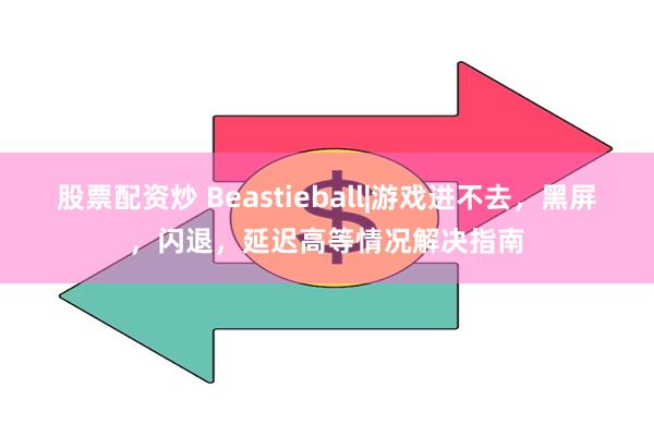 股票配资炒 Beastieball|游戏进不去，黑屏，闪退，延迟高等情况解决指南