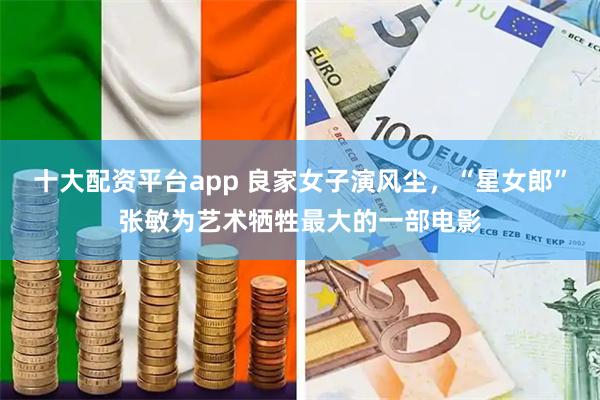 十大配资平台app 良家女子演风尘，“星女郎”张敏为艺术牺牲最大的一部电影