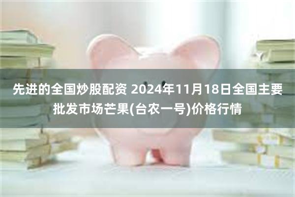 先进的全国炒股配资 2024年11月18日全国主要批发市场芒果(台农一号)价格行情
