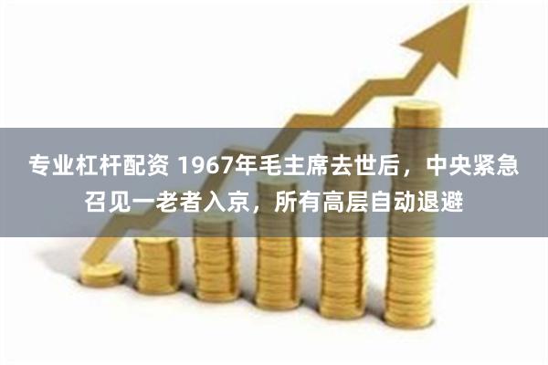 专业杠杆配资 1967年毛主席去世后，中央紧急召见一老者入京，所有高层自动退避