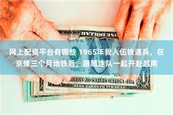 网上配资平台有哪些 1965年我入伍铁道兵，在京修三个月地铁后，跟随连队一起开赴越南