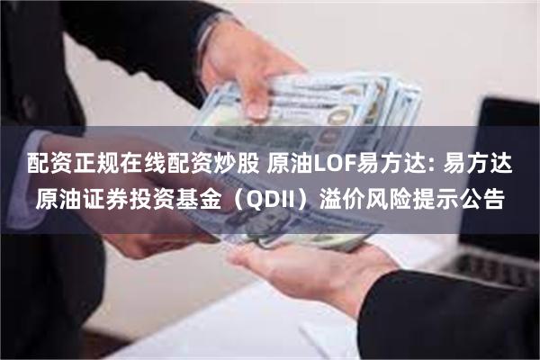 配资正规在线配资炒股 原油LOF易方达: 易方达原油证券投资基金（QDII）溢价风险提示公告
