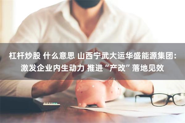 杠杆炒股 什么意思 山西宁武大运华盛能源集团：激发企业内生动力 推进“产改”落地见效