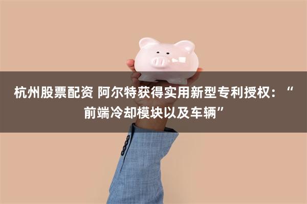 杭州股票配资 阿尔特获得实用新型专利授权：“前端冷却模块以及车辆”