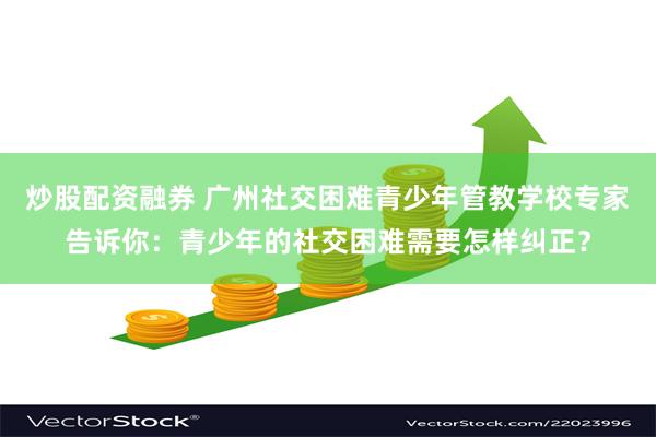 炒股配资融券 广州社交困难青少年管教学校专家告诉你：青少年的社交困难需要怎样纠正？