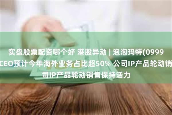 实盘股票配资哪个好 港股异动 | 泡泡玛特(09992)涨超4% CEO预计今年海外业务占比超50% 公司IP产品轮动销售保持活力