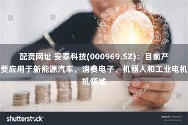 配资网址 安泰科技(000969.SZ)：目前产品主要应用于新能源汽车、消费电子、机器人和工业电机领域