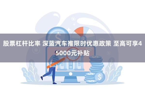 股票杠杆比率 深蓝汽车推限时优惠政策 至高可享45000元补贴