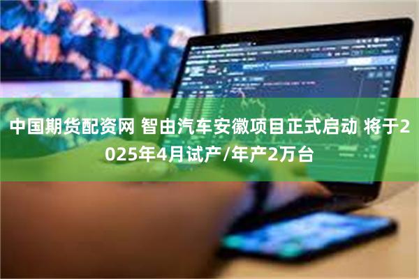 中国期货配资网 智由汽车安徽项目正式启动 将于2025年4月试产/年产2万台
