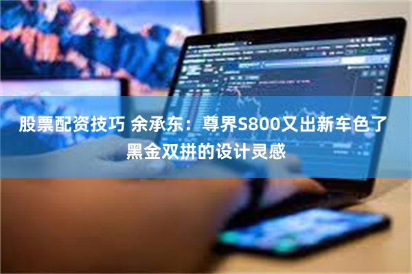 股票配资技巧 余承东：尊界S800又出新车色了 黑金双拼的设计灵感