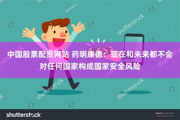 中国股票配资网站 药明康德：现在和未来都不会对任何国家构成国家安全风险