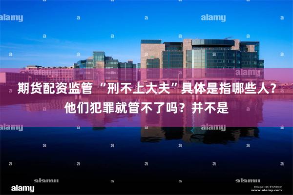 期货配资监管 “刑不上大夫”具体是指哪些人？他们犯罪就管不了吗？并不是
