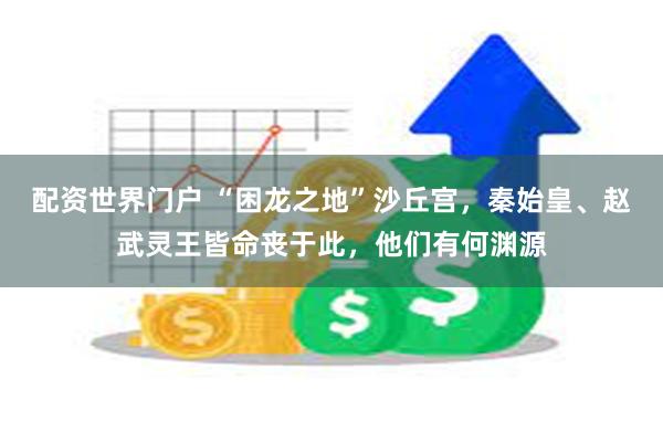 配资世界门户 “困龙之地”沙丘宫，秦始皇、赵武灵王皆命丧于此，他们有何渊源
