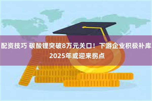 配资技巧 碳酸锂突破8万元关口！下游企业积极补库 2025年或迎来拐点