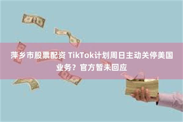 萍乡市股票配资 TikTok计划周日主动关停美国业务？官方暂未回应