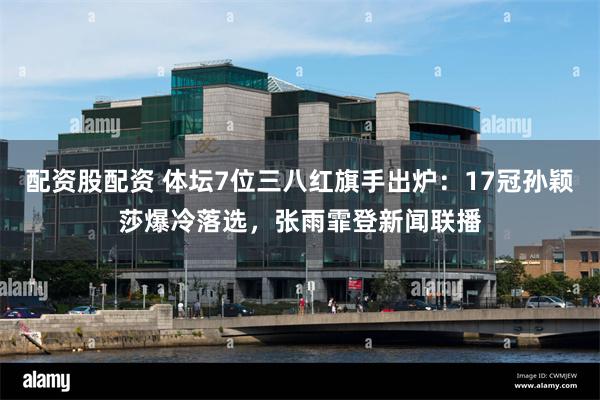 配资股配资 体坛7位三八红旗手出炉：17冠孙颖莎爆冷落选，张雨霏登新闻联播