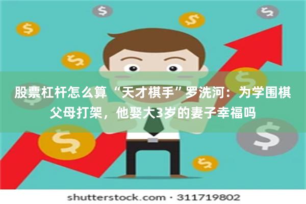 股票杠杆怎么算 “天才棋手”罗洗河：为学围棋父母打架，他娶大3岁的妻子幸福吗