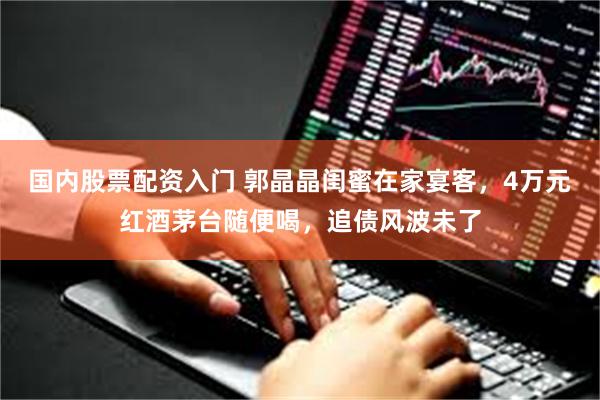 国内股票配资入门 郭晶晶闺蜜在家宴客，4万元红酒茅台随便喝，追债风波未了