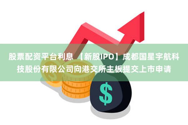 股票配资平台利息 【新股IPO】成都国星宇航科技股份有限公司向港交所主板提交上市申请