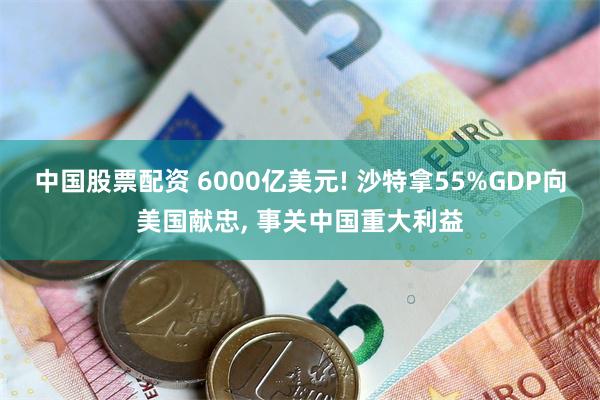 中国股票配资 6000亿美元! 沙特拿55%GDP向美国献忠, 事关中国重大利益