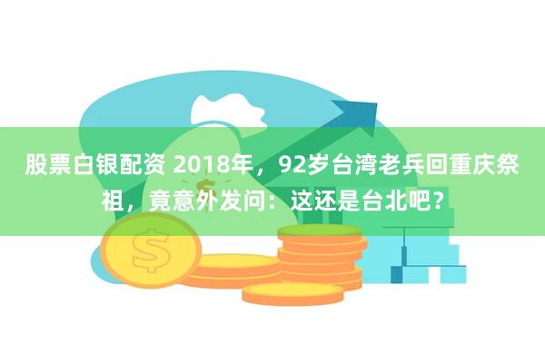 股票白银配资 2018年，92岁台湾老兵回重庆祭祖，竟意外发问：这还是台北吧？