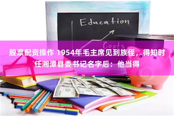 股票配资操作 1954年毛主席见到族侄，得知时任湘潭县委书记名字后：他当得