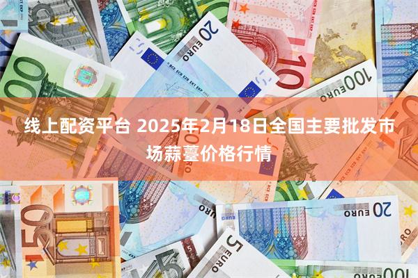 线上配资平台 2025年2月18日全国主要批发市场蒜薹价格行情