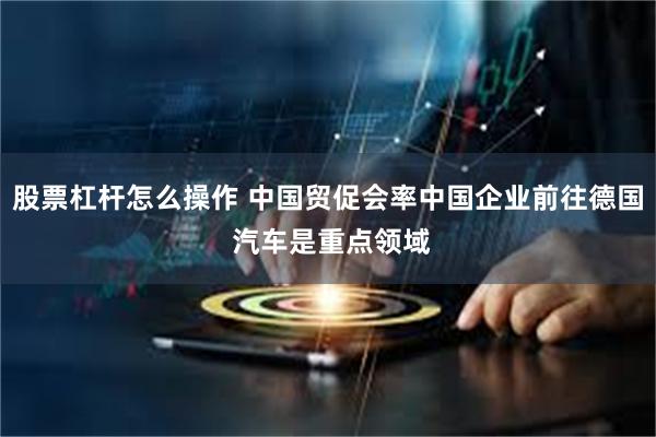 股票杠杆怎么操作 中国贸促会率中国企业前往德国 汽车是重点领域