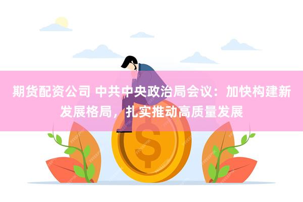 期货配资公司 中共中央政治局会议：加快构建新发展格局，扎实推动高质量发展