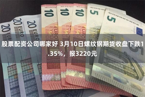 股票配资公司哪家好 3月10日螺纹钢期货收盘下跌1.35%，报3220元
