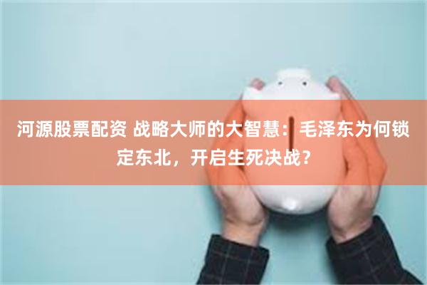 河源股票配资 战略大师的大智慧：毛泽东为何锁定东北，开启生死决战？
