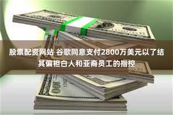 股票配资网站 谷歌同意支付2800万美元以了结其偏袒白人和亚裔员工的指控