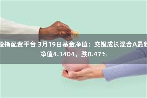 股指配资平台 3月19日基金净值：交银成长混合A最新净值4.3404，跌0.47%