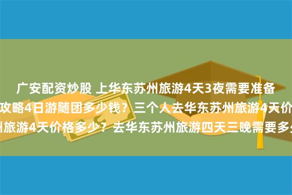 广安配资炒股 上华东苏州旅游4天3夜需要准备多少钱？华东苏州旅游攻略4日游随团多少钱？三个人去华东苏州旅游4天价格多少？去华东苏州旅游四天三晚需要多少钱？人均费用