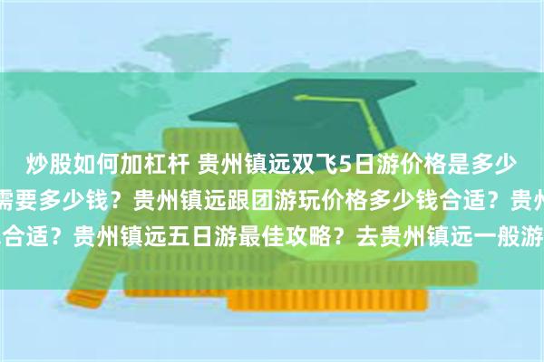 炒股如何加杠杆 贵州镇远双飞5日游价格是多少？去贵州镇远旅游5日需要多少钱？贵州镇远跟团游玩价格多少钱合适？贵州镇远五日游最佳攻略？去贵州镇远一般游玩几天合适？费