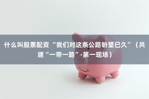 什么叫股票配资 “我们对这条公路盼望已久”（共建“一带一路”·第一现场）