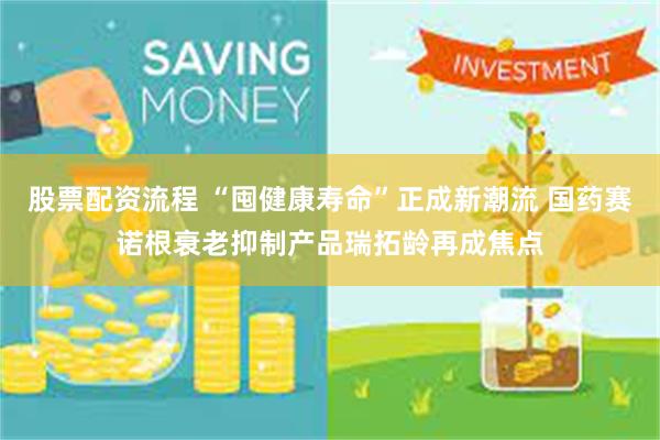 股票配资流程 “囤健康寿命”正成新潮流 国药赛诺根衰老抑制产品瑞拓龄再成焦点