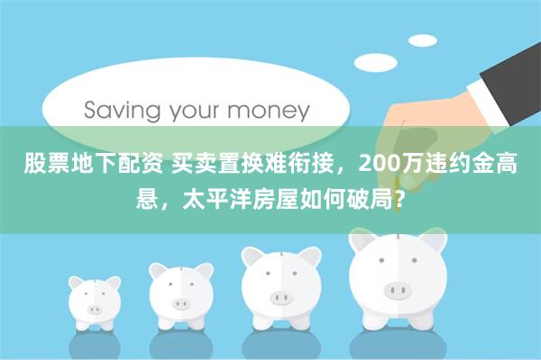 股票地下配资 买卖置换难衔接，200万违约金高悬，太平洋房屋如何破局？