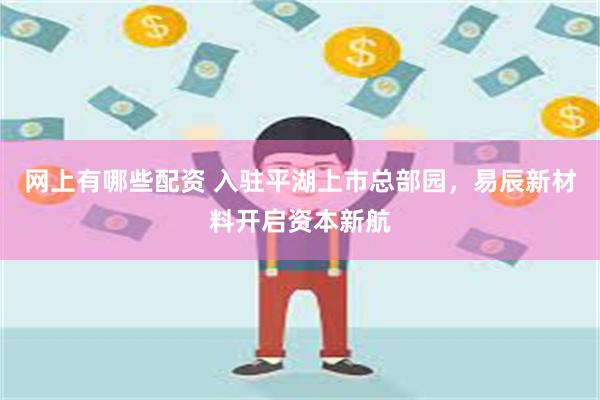 网上有哪些配资 入驻平湖上市总部园，易辰新材料开启资本新航