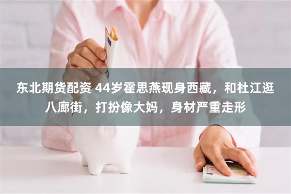 东北期货配资 44岁霍思燕现身西藏，和杜江逛八廊街，打扮像大妈，身材严重走形
