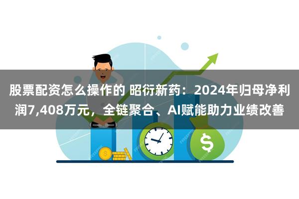 股票配资怎么操作的 昭衍新药：2024年归母净利润7,408万元，全链聚合、AI赋能助力业绩改善