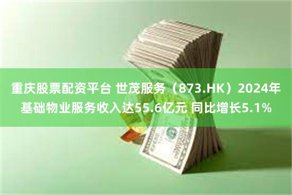 重庆股票配资平台 世茂服务（873.HK）2024年基础物业服务收入达55.6亿元 同比增长5.1%
