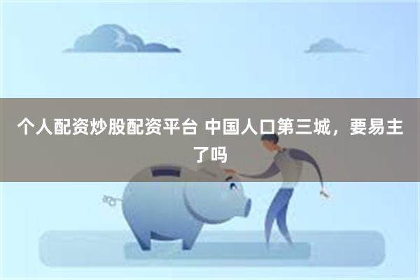 个人配资炒股配资平台 中国人口第三城，要易主了吗