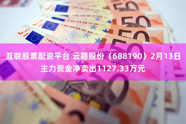 互联股票配资平台 云路股份（688190）2月13日主力资金净卖出1127.33万元