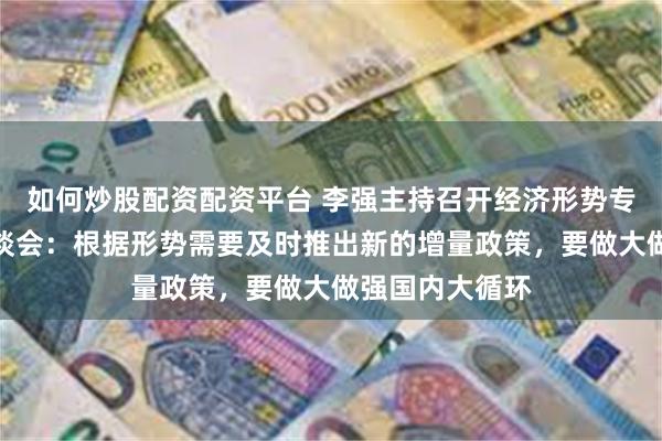 如何炒股配资配资平台 李强主持召开经济形势专家和企业家座谈会：根据形势需要及时推出新的增量政策，要做大做强国内大循环